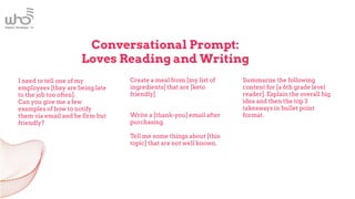 Conversational Prompt:
Loves Reading and Writing
I need to tell one of my
employees [they are being late
to the job too often].
Can you give me a few
examples of how to notify
them via email and be firm but
friendly?
Create a meal from [my list of
ingredients[ that are [keto
friendly]
Write a [thank-you] email after
purchasing.
Tell me some things about [this
topic] that are not well known.
Summarize the following
content for [a 6th grade level
reader]. Explain the overall big
idea and then the top 3
takeaways in bullet point
format.
 
