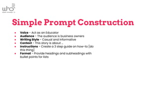 Simple Prompt Construction
● Voice - Act as an Educator
● Audience - The audience is business owners
● Writing Style - Casual and Informative
● Context - This story is about …
● Instructions - Create a 3 step guide on how-to [do
this thing]
● Format - Provide headings and subheadings with
bullet points for lists
 