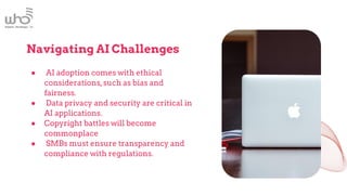 Navigating AI Challenges
● AI adoption comes with ethical
considerations,such as bias and
fairness.
● Data privacy and security are critical in
AI applications.
● Copyright battles will become
commonplace
● SMBs must ensure transparency and
compliance with regulations.
 