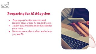 Preparing for AI Adoption
● Assess your business needs and
identify areas where AI can add value.
● Invest in AI training and education for
your team.
● Be transparent about when and where
you use AI.
 