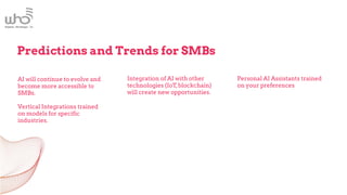 AI will continue to evolve and
become more accessible to
SMBs.
Vertical Integrations trained
on models for specific
industries.
Integration of AI with other
technologies (IoT,blockchain)
will create new opportunities.
Predictions and Trends for SMBs
Personal AI Assistants trained
on your preferences
 