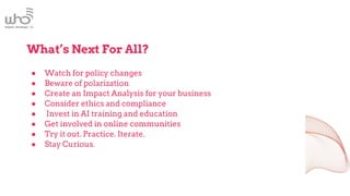 What’s Next For All?
● Watch for policy changes
● Beware of polarization
● Create an Impact Analysis for your business
● Consider ethics and compliance
● Invest in AI training and education
● Get involved in online communities
● Try it out. Practice. Iterate.
● Stay Curious.
 