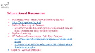 Educational Resources
● Marketing News - https://www.aichat.blog (No Ads)
● https://learnprompting.org/
● LinkedIn Learning - AI Courses
○ https://www.linkedin.com/learning/topics/build-new-art
ificial-intelligence-skills-with-free-courses
● MyGreatLearning
● UC Berkeley Changemakers - Paid Short Courses
○ https://executive.berkeley.edu/programs/artificial-intell
igence
○ https://em-executive.berkeley.edu/artificial-intelligence
-business-strategies
● Jasper AI - Writing programs
 
