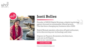 Jonti Bolles
Founder of WHO Digital Strategy,a digital marketing
agency focused on sustainable,ethical growth.
This has been changing my business since 2020.
Digital Nomad,speaker,educator,off-grid enthusiast,
loves discovering new technology and wine.
Degrees in Finance,Economics,Architecture.
I am not an AI Expert.
This is our conversation.
https://whodigitalstrategy.com
Jonti’s Details
 