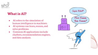 What is AI?
● AI refers to the simulation of
human intelligence in machines.
● AI systems can learn,reason,and
solve problems.
● Common AI applications include
chatbots,recommendation engines,
and data analysis.
 
