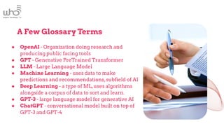 A Few Glossary Terms
● OpenAI - Organization doing research and
producing public facing tools
● GPT - Generative PreTrained Transformer
● LLM - Large Language Model
● Machine Learning - uses data to make
predictions and recommendations,subfield of AI
● Deep Learning - a type of ML,uses algorithms
alongside a corpus of data to sort and learn.
● GPT-3 - large language model for generative AI
● ChatGPT - conversational model built on top of
GPT-3 and GPT-4
 