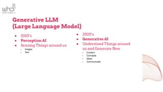 Generative LLM
(Large Language Model)
● 2010’s
● Perception AI
● Sensing Things around us
○ Images
○ Text
● 2020’s
● Generative AI
● Understand Things around
us and Generate New
○ Content
○ Concepts
○ Ideas
○ Communicate
 