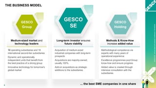 GESCO
AG
-
Annual
Press
and
Analyst
Conference
on
21
April
2022
6
GESCO
SE
-
Annual
press
and
analysts‘
conference
04/18/2023
THE BUSINESS MODEL
... the best SME companies in one share
10 operating subsidiaries and 18
international second-tier subsidiaries
Dynamic and operationally
independent units that benefit from
the best practice of a strong group
Innovative technology for tomorrow's
global market
Medium-sized market and
technology leaders
GESCO
Group
Methodological competence via
experts with many years of
operational experience
Excellence programmes pool Group
know-how and ensure progress
Added value is created through
intensive consultation with the
subsidiaries
Acquisition of medium-sized
industrial companies with long-term
prospects
Acquisitions are majority-owned,
usually 100%.
Add-on acquisitions as strategic
additions to the subsidiaries
Methods & Know-How
increase added value
Long-term investor ensures
future viability
GESCO
Holding
GESCO
SE
 