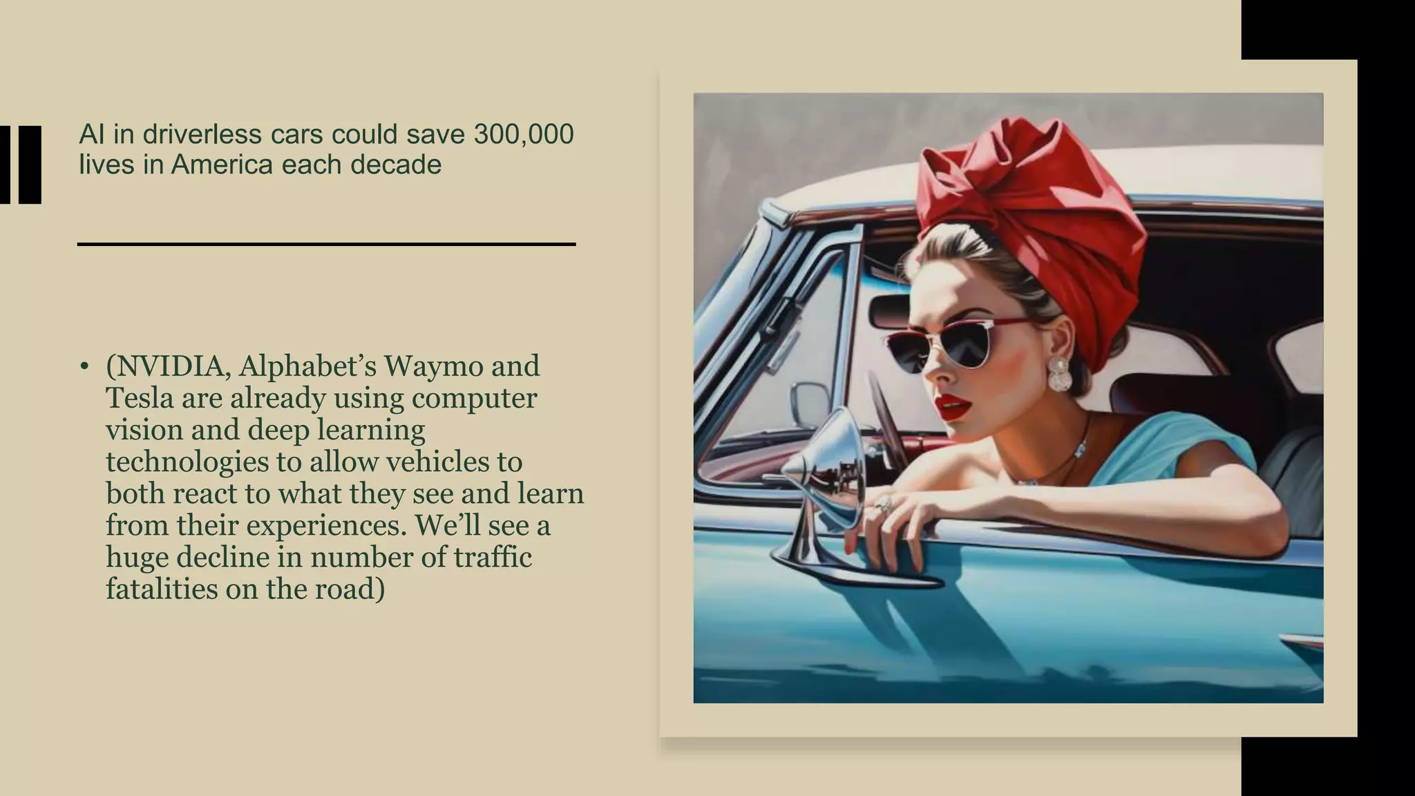 AI in driverless cars could save 300,000
lives in America each decade
• (NVIDIA, Alphabet’s Waymo and
Tesla are already using computer
vision and deep learning
technologies to allow vehicles to
both react to what they see and learn
from their experiences. We’ll see a
huge decline in number of traffic
fatalities on the road)
 