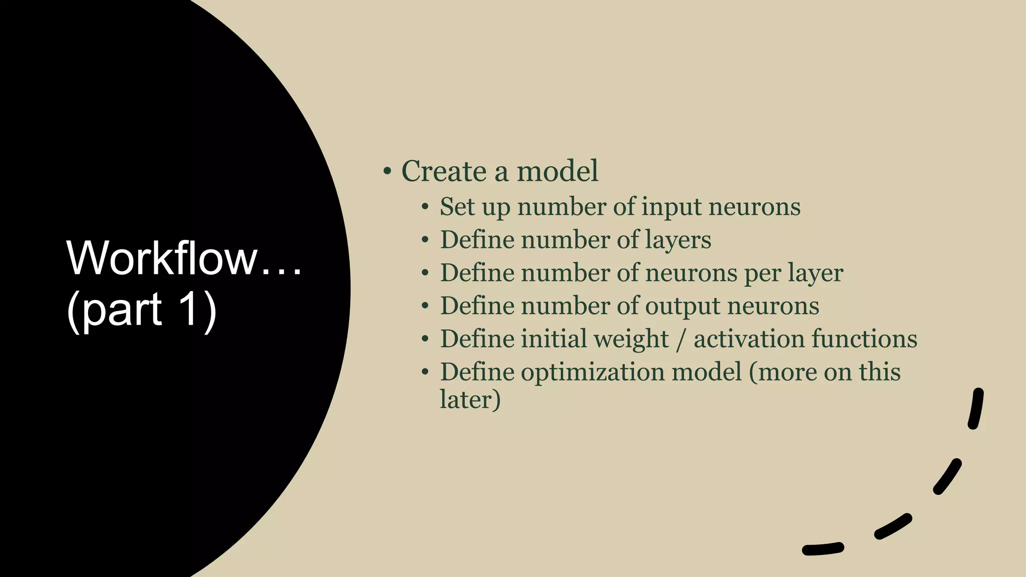 Workflow…
(part 1)
• Create a model
• Set up number of input neurons
• Define number of layers
• Define number of neurons per layer
• Define number of output neurons
• Define initial weight / activation functions
• Define optimization model (more on this
later)
 