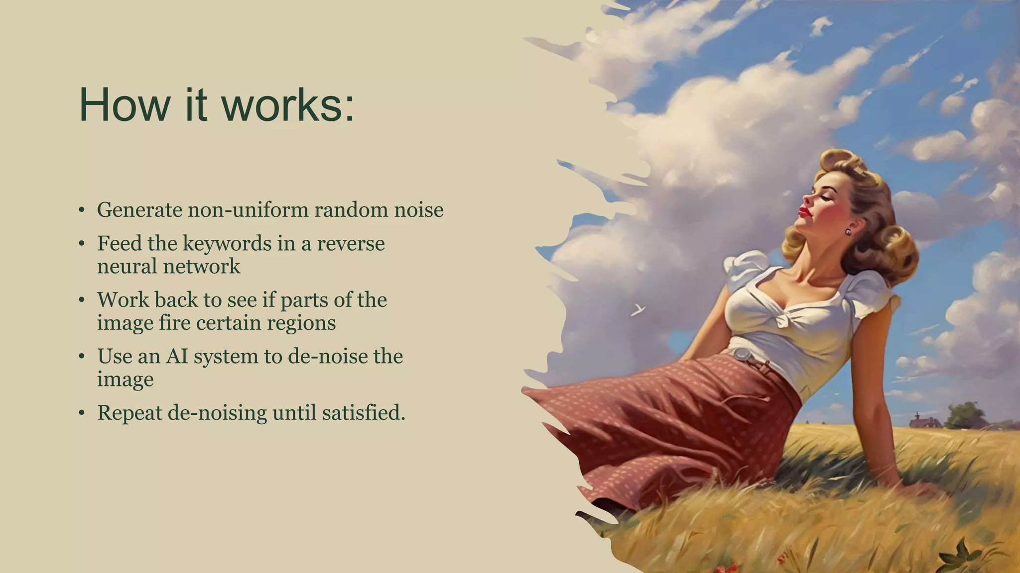 How it works:
• Generate non-uniform random noise
• Feed the keywords in a reverse
neural network
• Work back to see if parts of the
image fire certain regions
• Use an AI system to de-noise the
image
• Repeat de-noising until satisfied.
 