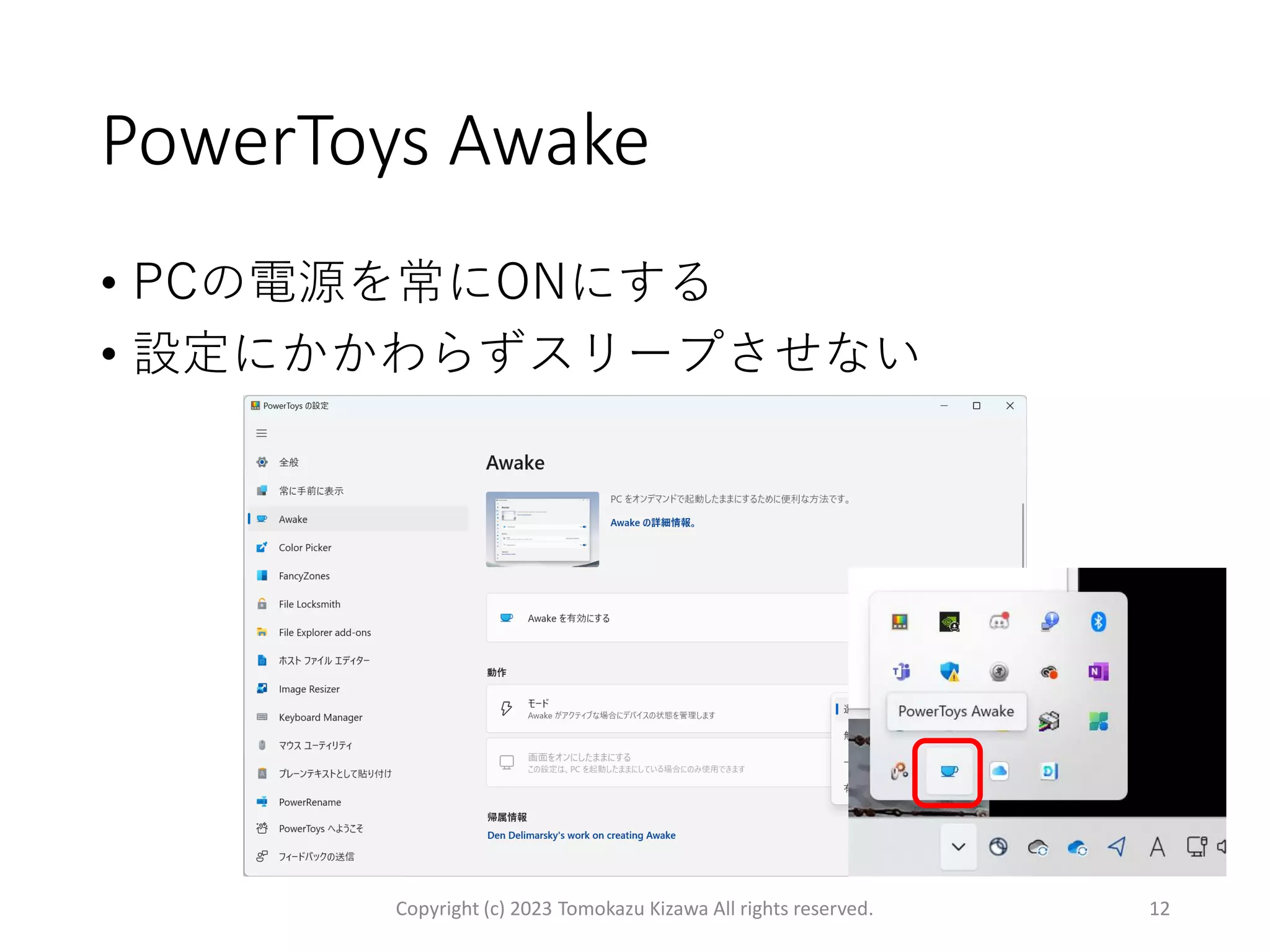 PowerToys Awake
Copyright (c) 2023 Tomokazu Kizawa All rights reserved. 12
• PCの電源を常にONにする
• 設定にかかわらずスリープさせない
 
