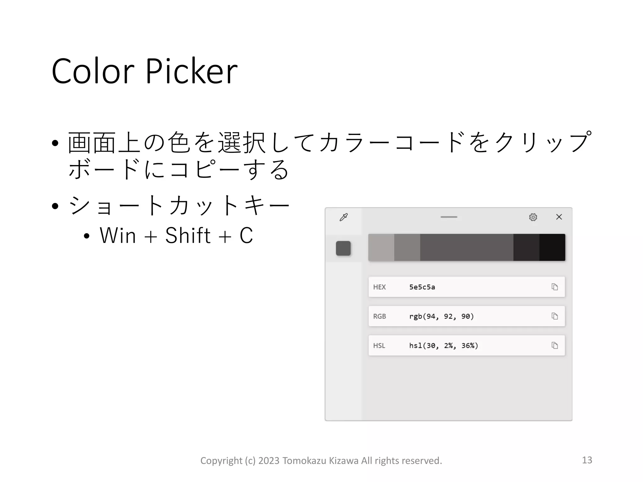 Color Picker
• 画面上の色を選択してカラーコードをクリップ
ボードにコピーする
• ショートカットキー
• Win + Shift + C
Copyright (c) 2023 Tomokazu Kizawa All rights reserved. 13
 