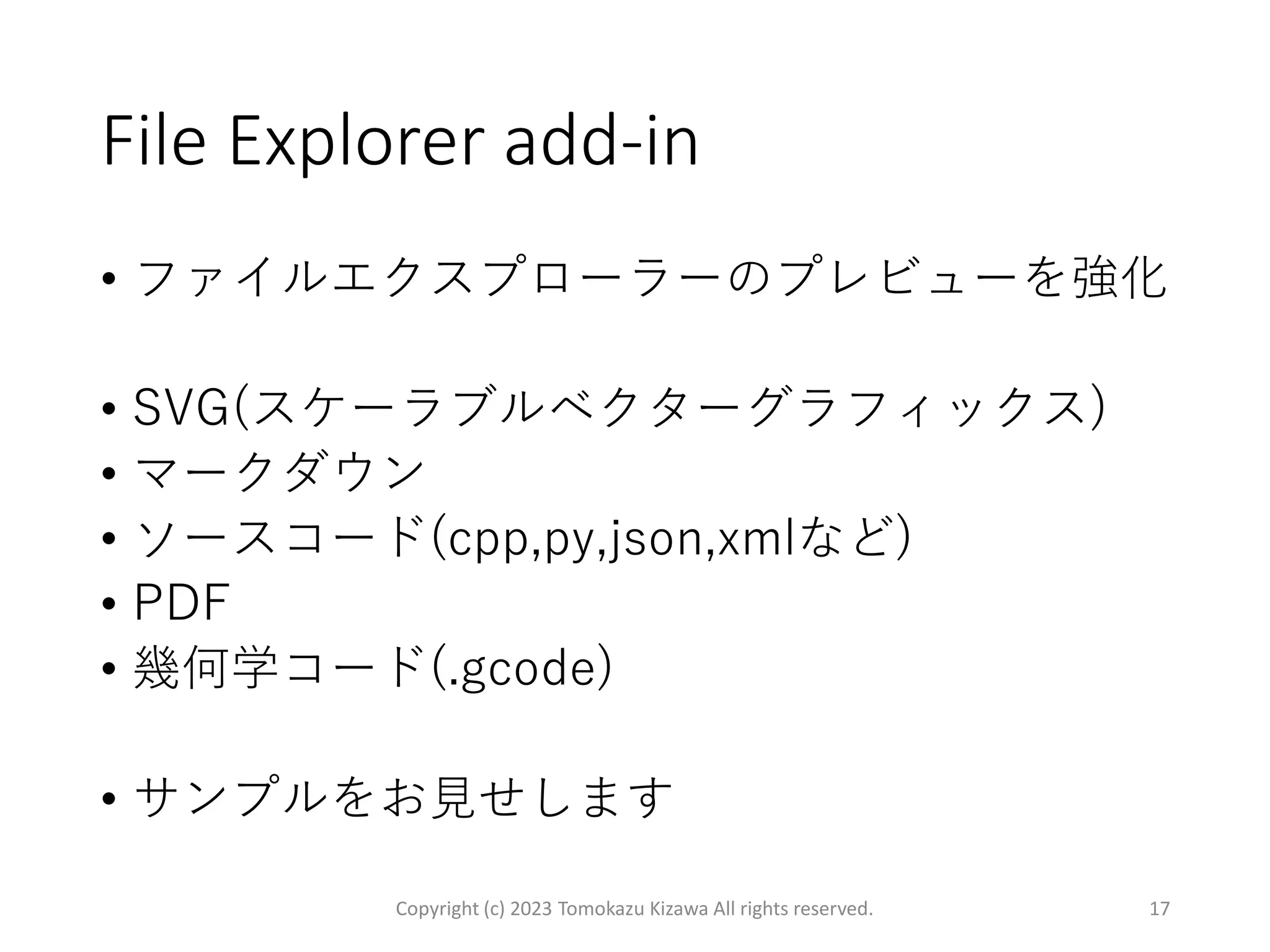 File Explorer add-in
• ファイルエクスプローラーのプレビューを強化
• SVG(スケーラブルベクターグラフィックス)
• マークダウン
• ソースコード(cpp,py,json,xmlなど)
• PDF
• 幾何学コード(.gcode)
• サンプルをお見せします
Copyright (c) 2023 Tomokazu Kizawa All rights reserved. 17
 