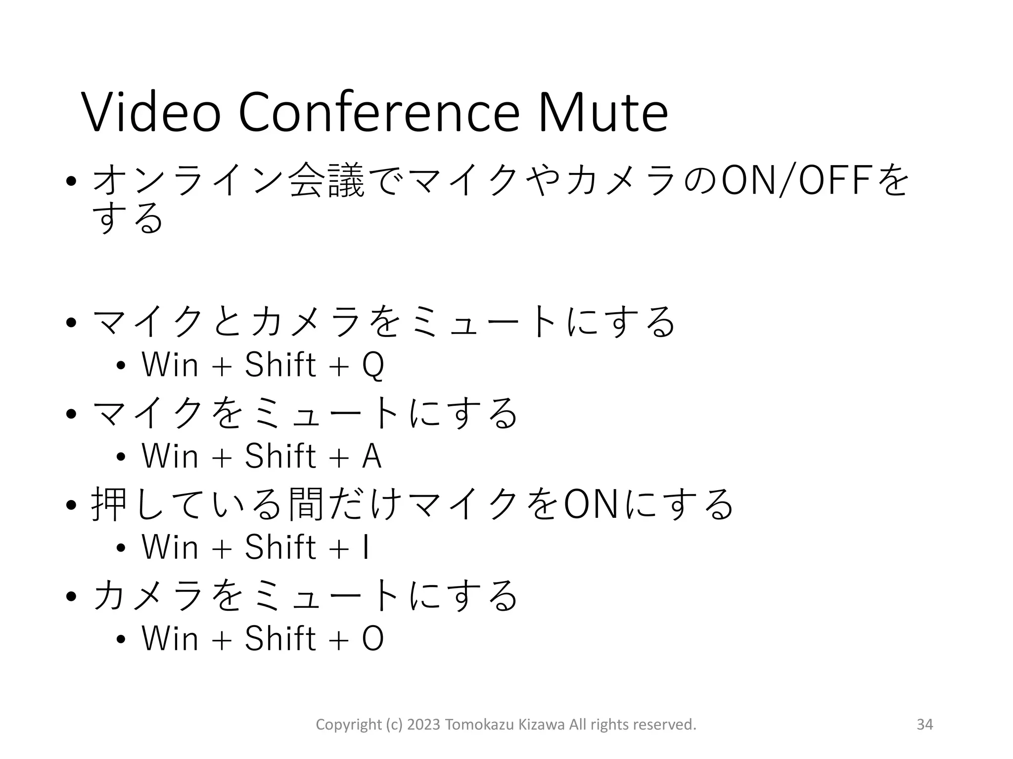 Video Conference Mute
• オンライン会議でマイクやカメラのON/OFFを
する
• マイクとカメラをミュートにする
• Win + Shift + Q
• マイクをミュートにする
• Win + Shift + A
• 押している間だけマイクをONにする
• Win + Shift + I
• カメラをミュートにする
• Win + Shift + O
Copyright (c) 2023 Tomokazu Kizawa All rights reserved. 34
 