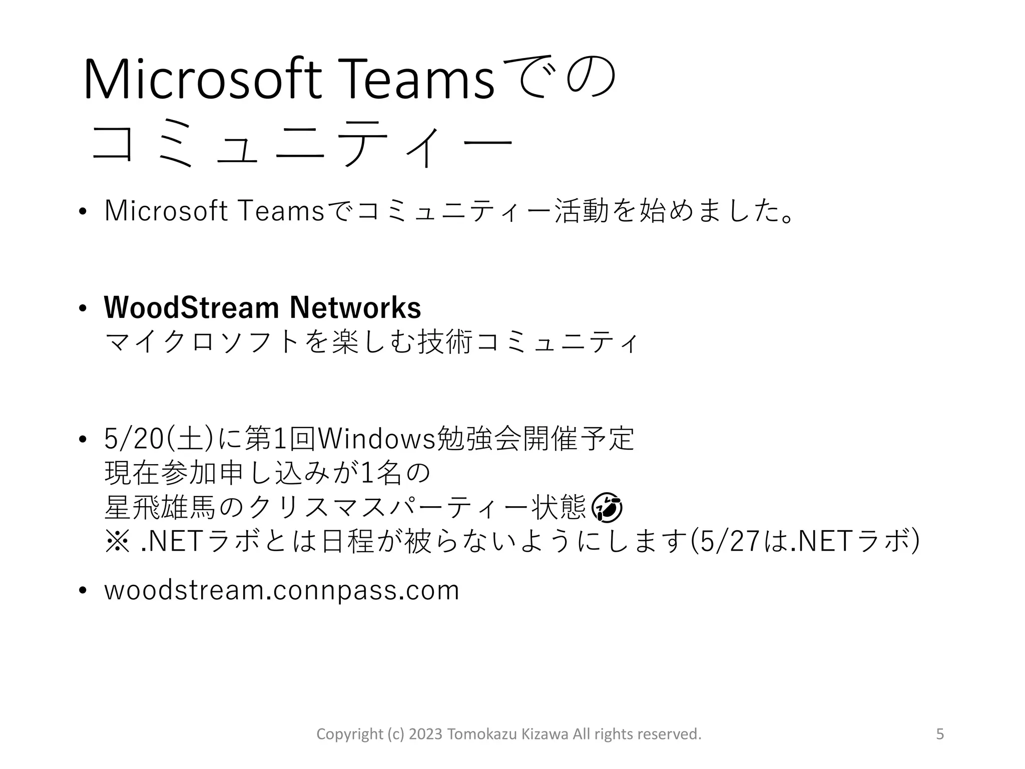 Microsoft Teamsでの
コミュニティー
• Microsoft Teamsでコミュニティー活動を始めました。
• WoodStream Networks
マイクロソフトを楽しむ技術コミュニティ
• 5/20(土)に第1回Windows勉強会開催予定
現在参加申し込みが1名の
星飛雄馬のクリスマスパーティー状態🤣
※ .NETラボとは日程が被らないようにします(5/27は.NETラボ)
• woodstream.connpass.com
Copyright (c) 2023 Tomokazu Kizawa All rights reserved. 5
 