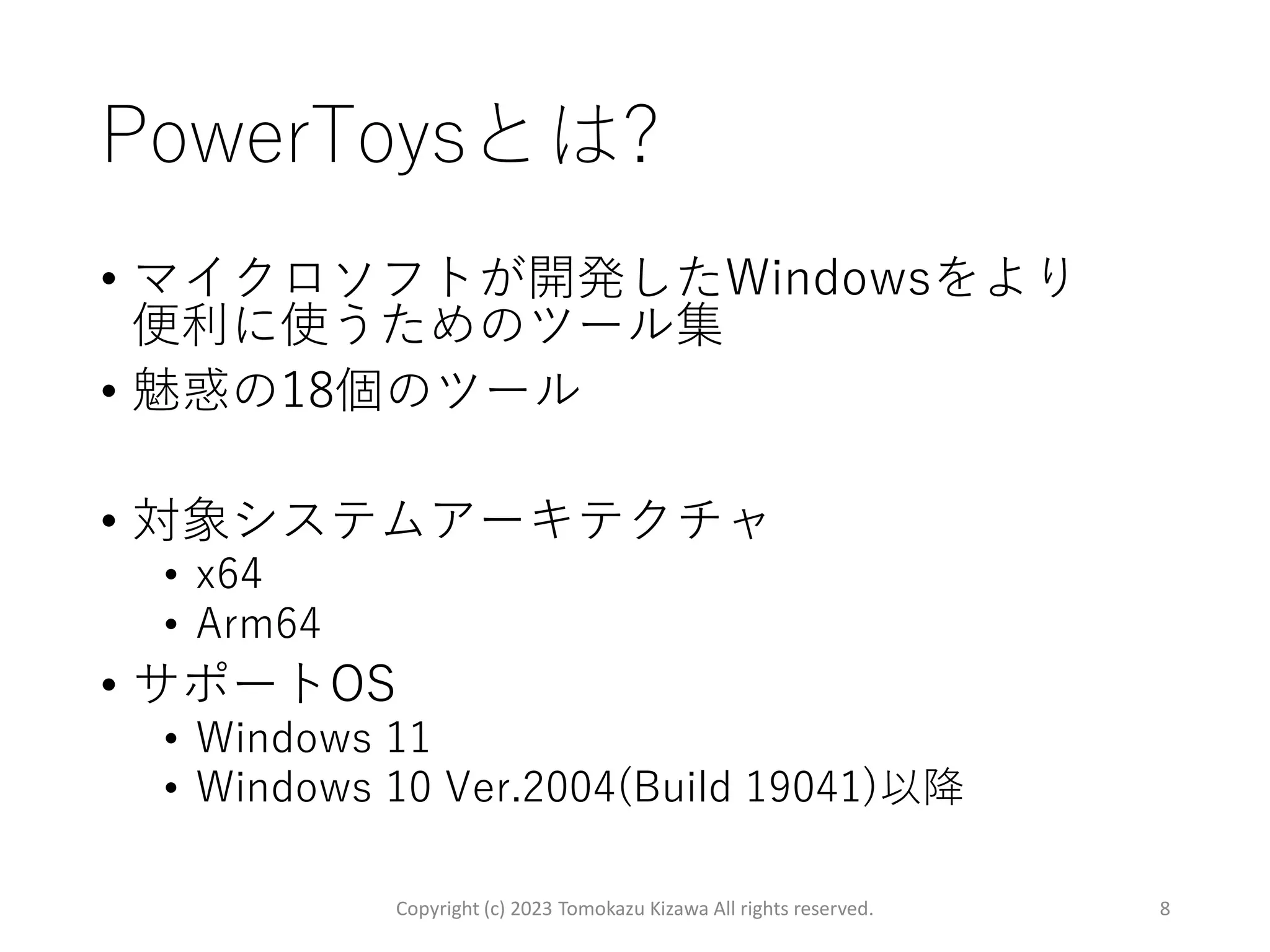 PowerToysとは?
• マイクロソフトが開発したWindowsをより
便利に使うためのツール集
• 魅惑の18個のツール
• 対象システムアーキテクチャ
• x64
• Arm64
• サポートOS
• Windows 11
• Windows 10 Ver.2004(Build 19041)以降
Copyright (c) 2023 Tomokazu Kizawa All rights reserved. 8
 