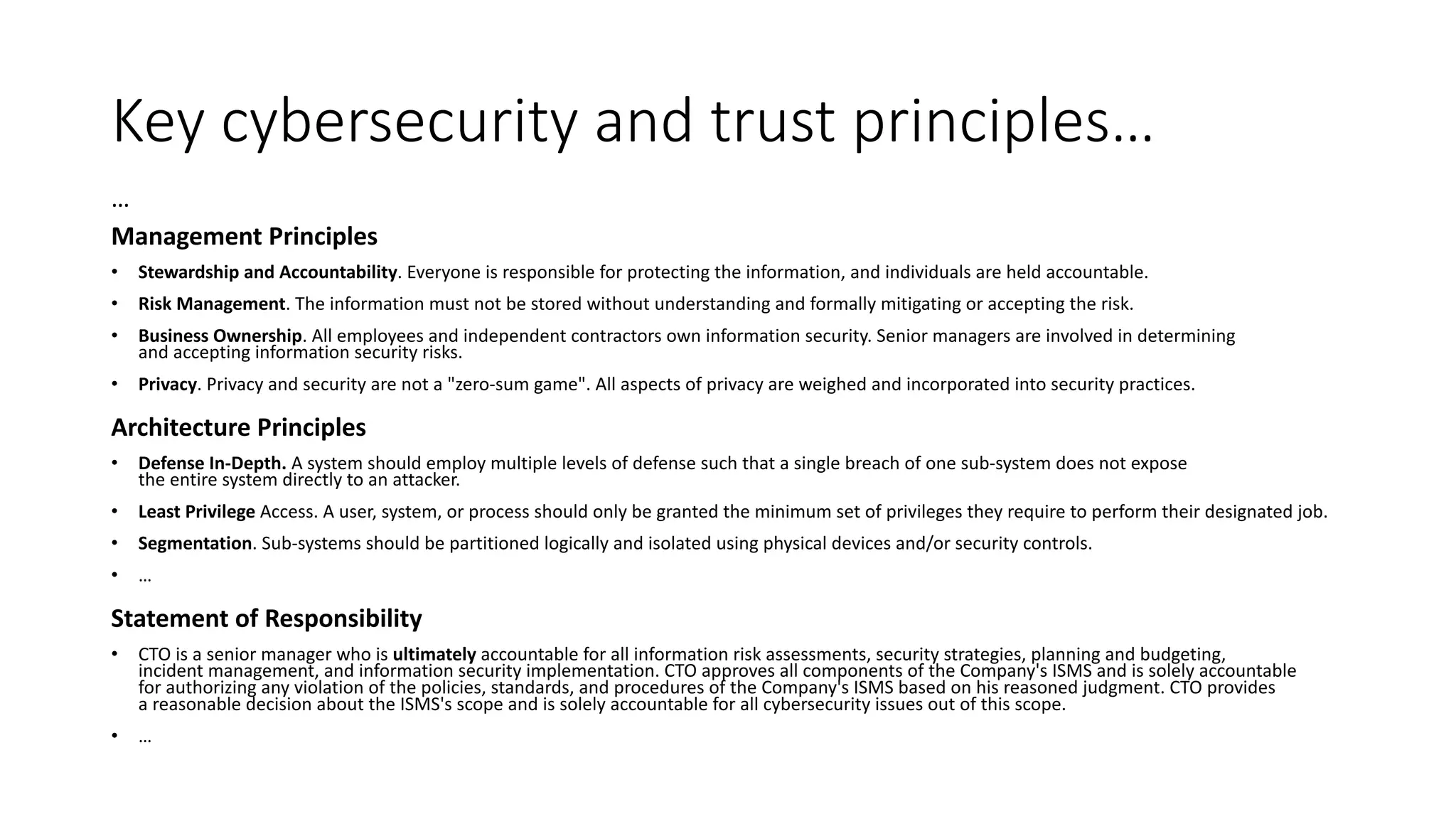 Key cybersecurity and trust principles…
…
Management Principles
• Stewardship and Accountability. Everyone is responsible for protecting the information, and individuals are held accountable.
• Risk Management. The information must not be stored without understanding and formally mitigating or accepting the risk.
• Business Ownership. All employees and independent contractors own information security. Senior managers are involved in determining
and accepting information security risks.
• Privacy. Privacy and security are not a "zero-sum game". All aspects of privacy are weighed and incorporated into security practices.
Architecture Principles
• Defense In-Depth. A system should employ multiple levels of defense such that a single breach of one sub-system does not expose
the entire system directly to an attacker.
• Least Privilege Access. A user, system, or process should only be granted the minimum set of privileges they require to perform their designated job.
• Segmentation. Sub-systems should be partitioned logically and isolated using physical devices and/or security controls.
• …
Statement of Responsibility
• CTO is a senior manager who is ultimately accountable for all information risk assessments, security strategies, planning and budgeting,
incident management, and information security implementation. CTO approves all components of the Company's ISMS and is solely accountable
for authorizing any violation of the policies, standards, and procedures of the Company's ISMS based on his reasoned judgment. CTO provides
a reasonable decision about the ISMS's scope and is solely accountable for all cybersecurity issues out of this scope.
• …
 