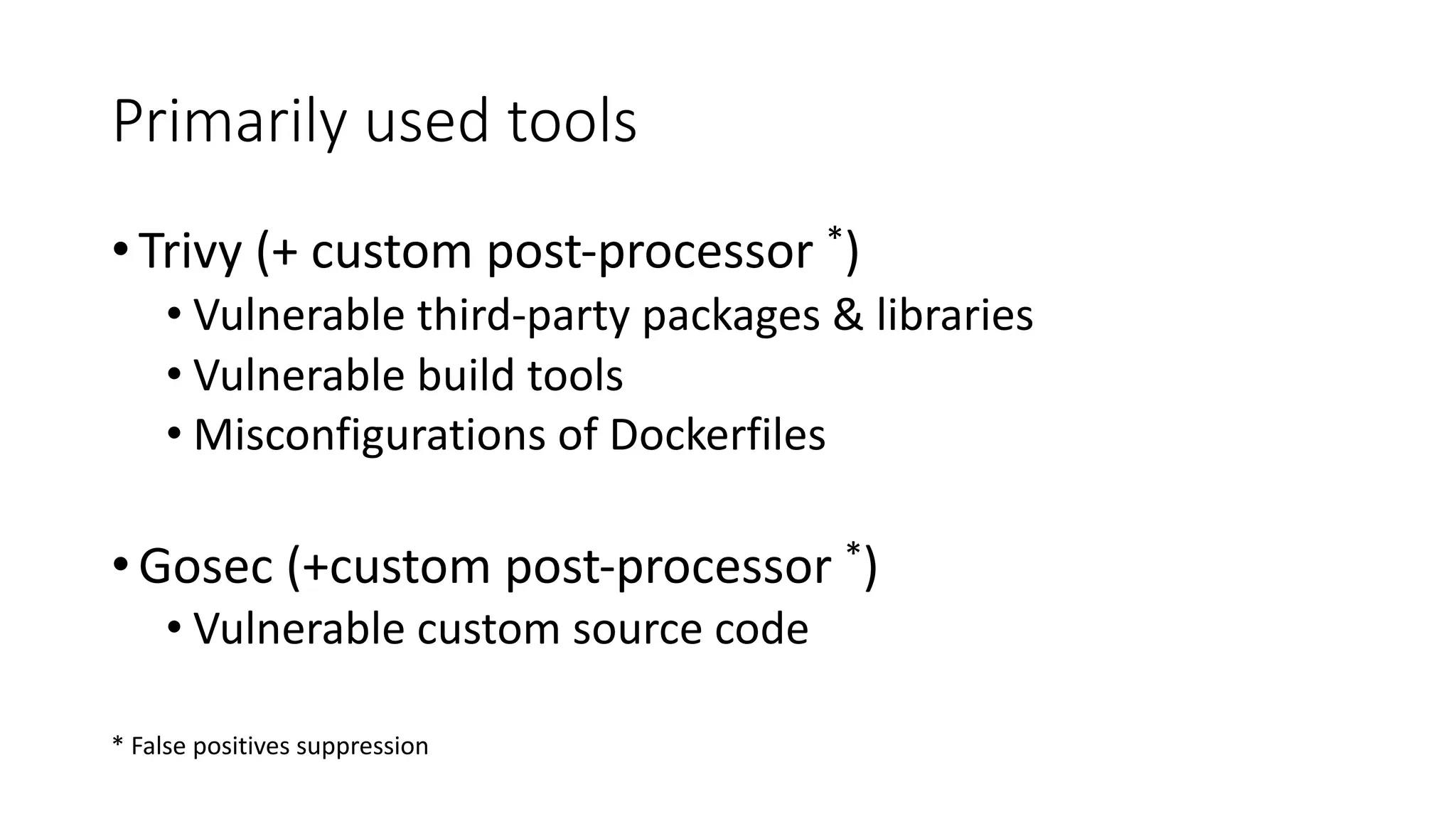 Primarily used tools
•Trivy (+ custom post-processor *)
• Vulnerable third-party packages & libraries
• Vulnerable build tools
• Misconfigurations of Dockerfiles
•Gosec (+custom post-processor *)
• Vulnerable custom source code
* False positives suppression
 