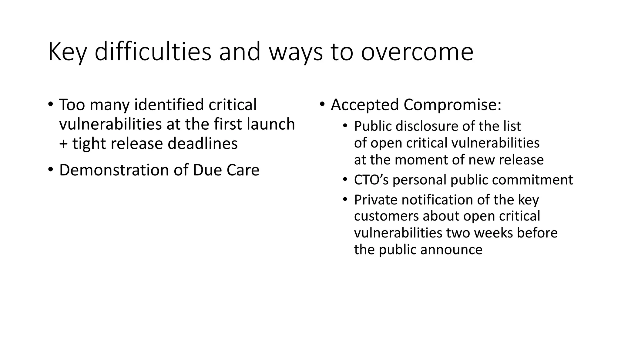 Key difficulties and ways to overcome
• Too many identified critical
vulnerabilities at the first launch
+ tight release deadlines
• Demonstration of Due Care
• Accepted Compromise:
• Public disclosure of the list
of open critical vulnerabilities
at the moment of new release
• CTO’s personal public commitment
• Private notification of the key
customers about open critical
vulnerabilities two weeks before
the public announce
 