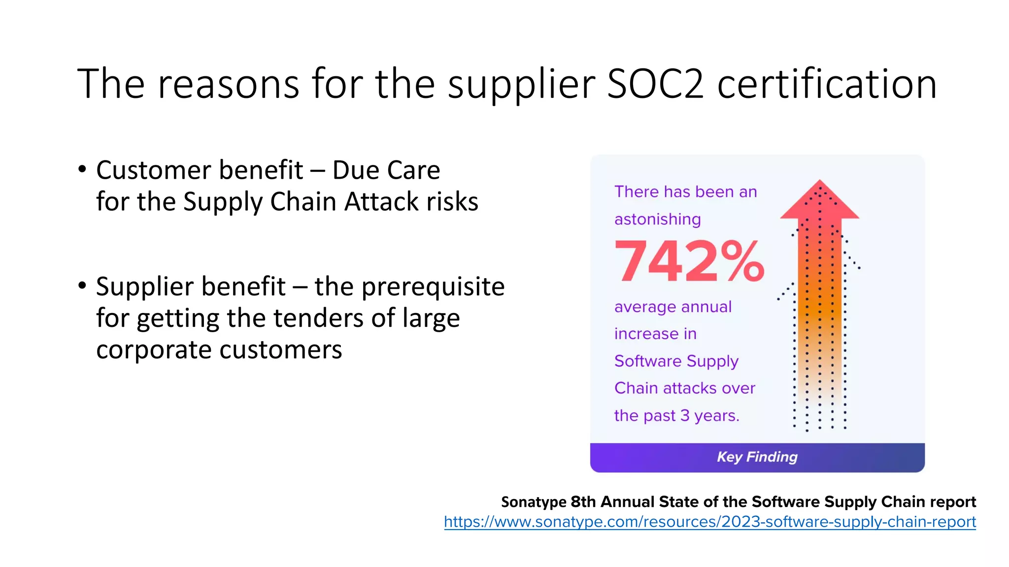 The reasons for the supplier SOC2 certification
• Customer benefit – Due Care
for the Supply Chain Attack risks
• Supplier benefit – the prerequisite
for getting the tenders of large
corporate customers
Sonatype 8th Annual State of the Software Supply Chain report
https://www.sonatype.com/resources/2023-software-supply-chain-report
 