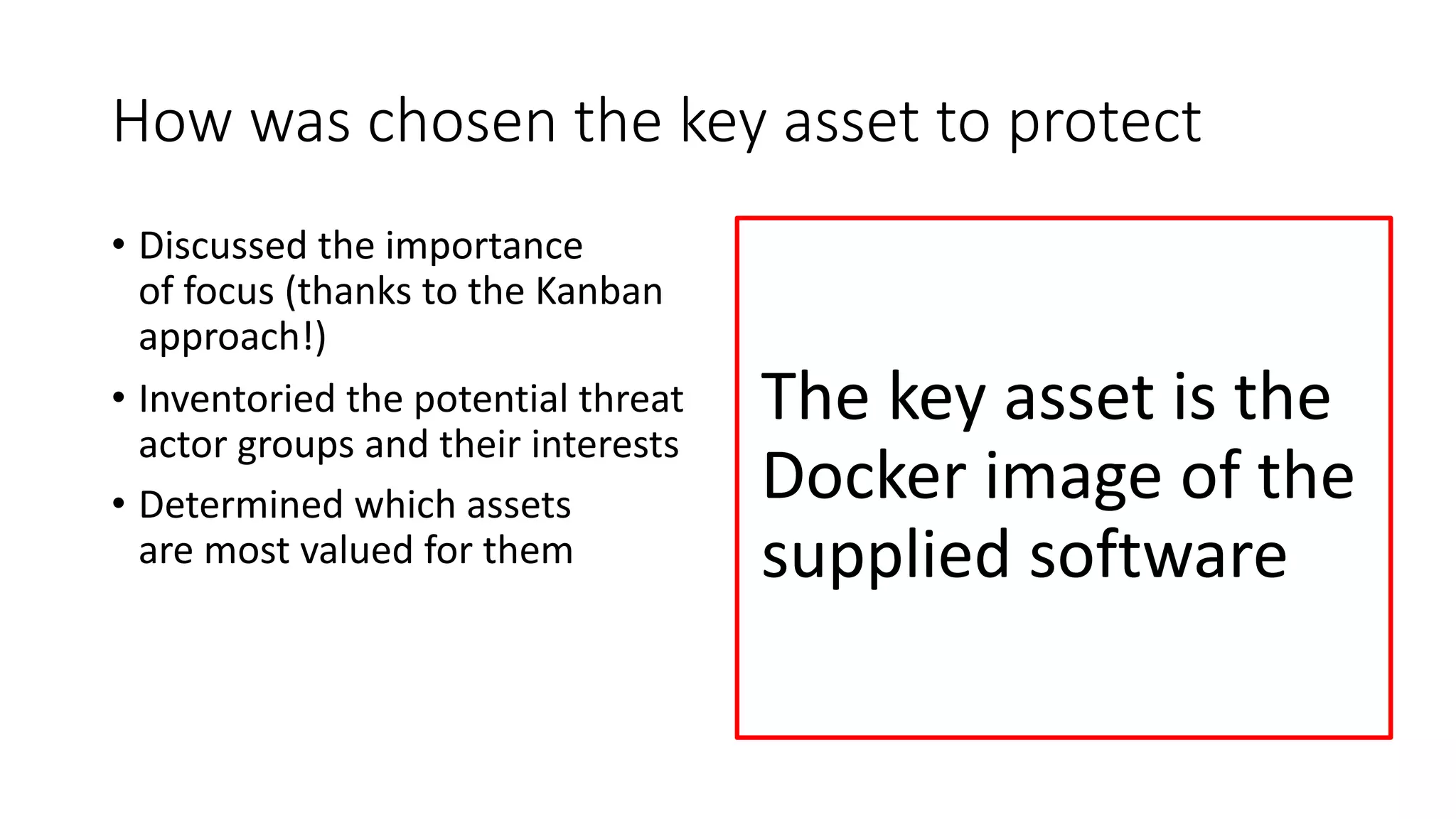 How was chosen the key asset to protect
• Discussed the importance
of focus (thanks to the Kanban
approach!)
• Inventoried the potential threat
actor groups and their interests
• Determined which assets
are most valued for them
The key asset is the
Docker image of the
supplied software
 