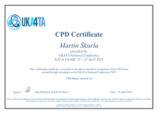 Registered in England Company No. 3364220. Registered Charity No. 1062624.
Registered address: Atlantic House, 8 Bell Lane, Uckfield, East Sussex, TN22 1QL
CPD Certificate
Martin Škurla
attended the
UKATA National Conference
held in Cardiff: 21 – 23 April 2023
This verification certificate is awarded to the above-named in recognition of the CPD hours
earned through attendance at the UKATA National Conference 2023
CPD Hours earned: 16
Signed: Paul Robinson (UKATA Chair) Date: 23 April 2023
This Verification Certificate is issued by the United Kingdom Association for Transactional Analysis. Only certificates signed by the UKATA Chair are registered with the Association
United Kingdom Association for Transactional Analysis, 483 Green Lanes, London, N13 4BS: Member Organisation of the United Kingdom Council for Psychotherapy
 