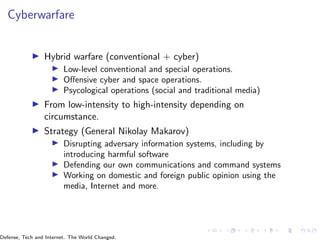 Cyberwarfare
▶ Hybrid warfare (conventional + cyber)
▶ Low-level conventional and special operations.
▶ Offensive cyber and space operations.
▶ Psycological operations (social and traditional media)
▶ From low-intensity to high-intensity depending on
circumstance.
▶ Strategy (General Nikolay Makarov)
▶ Disrupting adversary information systems, including by
introducing harmful software
▶ Defending our own communications and command systems
▶ Working on domestic and foreign public opinion using the
media, Internet and more.
Defense, Tech and Internet. The World Changed.
 
