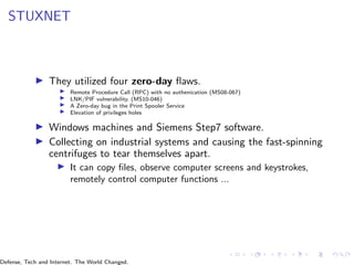 STUXNET
▶ They utilized four zero-day flaws.
▶ Remote Procedure Call (RPC) with no authenication (MS08-067)
▶ LNK/PIF vulnerability. (MS10-046)
▶ A Zero-day bug in the Print Spooler Service
▶ Elevation of privileges holes
▶ Windows machines and Siemens Step7 software.
▶ Collecting on industrial systems and causing the fast-spinning
centrifuges to tear themselves apart.
▶ It can copy files, observe computer screens and keystrokes,
remotely control computer functions ...
Defense, Tech and Internet. The World Changed.
 