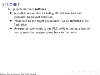 STUXNET
Air gapped machines (offline)
▶ A rootkit, responsible for hiding all malicious files and
processes, to prevent detection.
▶ Introduced to the target environment via an infected USB
flash drive
▶ Unexpected commands to the PLC while returning a loop of
normal operation system values back to the users.
Defense, Tech and Internet. The World Changed.
 