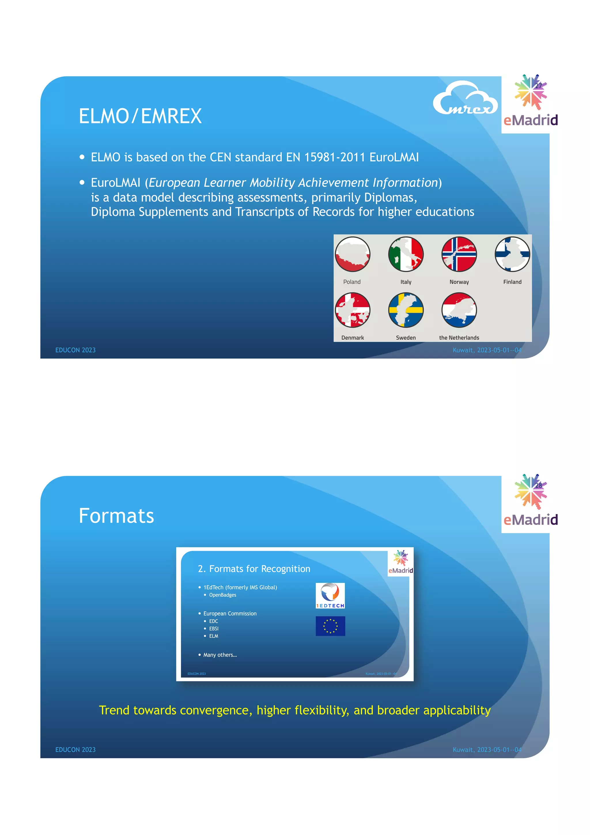 ELMO/EMREX
— ELMO is based on the CEN standard EN 15981-2011 EuroLMAI
— EuroLMAI (European Learner Mobility Achievement Information)
is a data model describing assessments, primarily Diplomas,
Diploma Supplements and Transcripts of Records for higher educations
27
EDUCON 2023 Kuwait, 2023-05-01--04
Formats
Trend towards convergence, higher flexibility, and broader applicability
28
EDUCON 2023 Kuwait, 2023-05-01--04
 