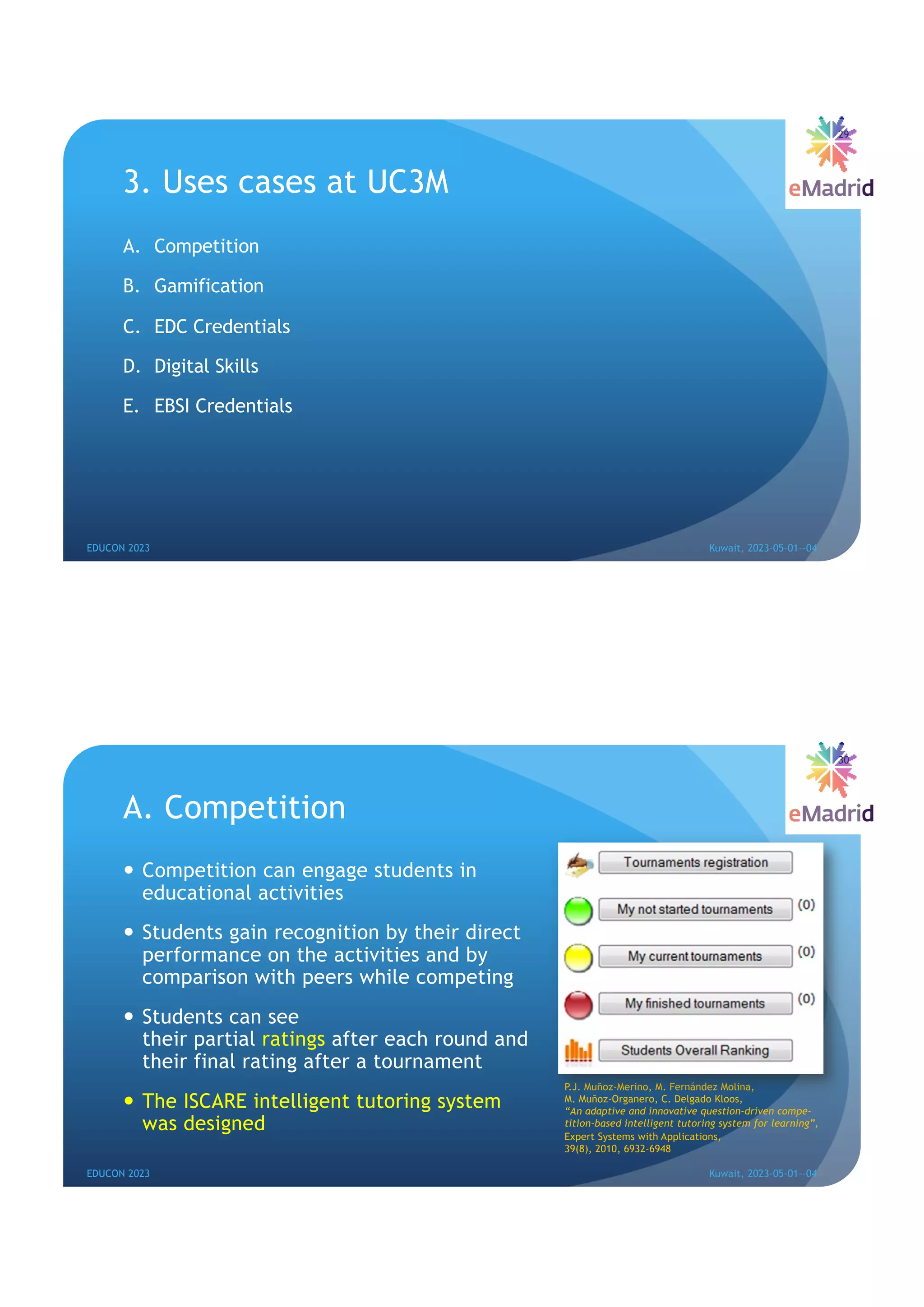3. Uses cases at UC3M
A. Competition
B. Gamification
C. EDC Credentials
D. Digital Skills
E. EBSI Credentials
29
EDUCON 2023 Kuwait, 2023-05-01--04
A. Competition
— Competition can engage students in
educational activities
— Students gain recognition by their direct
performance on the activities and by
comparison with peers while competing
— Students can see
their partial ratings after each round and
their final rating after a tournament
— The ISCARE intelligent tutoring system
was designed
30
EDUCON 2023 Kuwait, 2023-05-01--04
P.J. Muñoz-Merino, M. Fernández Molina,
M. Muñoz-Organero, C. Delgado Kloos,
“An adaptive and innovative question-driven compe-
tition-based intelligent tutoring system for learning”,
Expert Systems with Applications,
39(8), 2010, 6932-6948
 