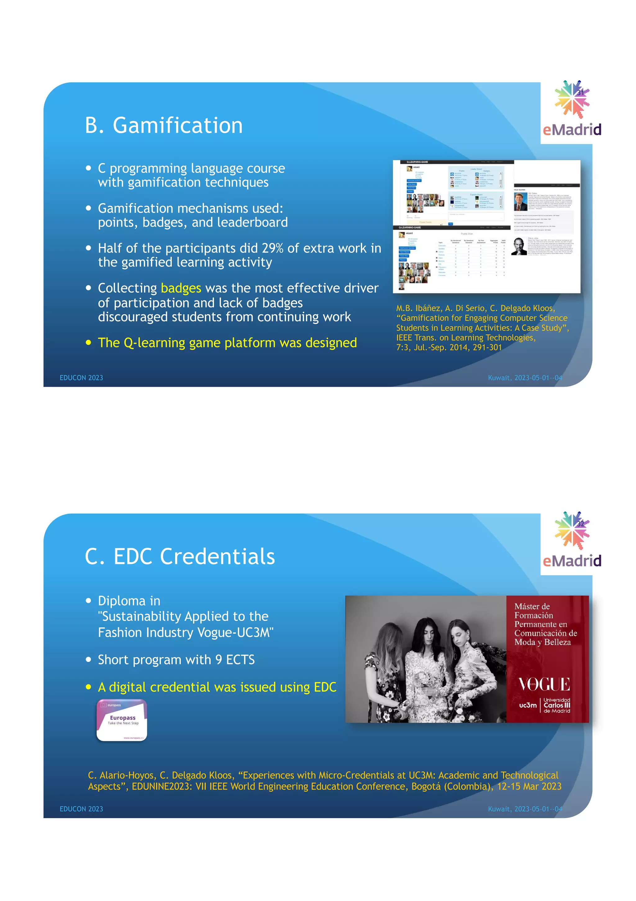 B. Gamification
— C programming language course
with gamification techniques
— Gamification mechanisms used:
points, badges, and leaderboard
— Half of the participants did 29% of extra work in
the gamified learning activity
— Collecting badges was the most effective driver
of participation and lack of badges
discouraged students from continuing work
— The Q-learning game platform was designed
31
EDUCON 2023 Kuwait, 2023-05-01--04
M.B. Ibáñez, A. Di Serio, C. Delgado Kloos,
“Gamification for Engaging Computer Science
Students in Learning Activities: A Case Study”,
IEEE Trans. on Learning Technologies,
7:3, Jul.-Sep. 2014, 291-301
C. EDC Credentials
— Diploma in
"Sustainability Applied to the
Fashion Industry Vogue-UC3M"
— Short program with 9 ECTS
— A digital credential was issued using EDC
32
EDUCON 2023 Kuwait, 2023-05-01--04
C. Alario-Hoyos, C. Delgado Kloos, “Experiences with Micro-Credentials at UC3M: Academic and Technological
Aspects”, EDUNINE2023: VII IEEE World Engineering Education Conference, Bogotá (Colombia), 12-15 Mar 2023
 