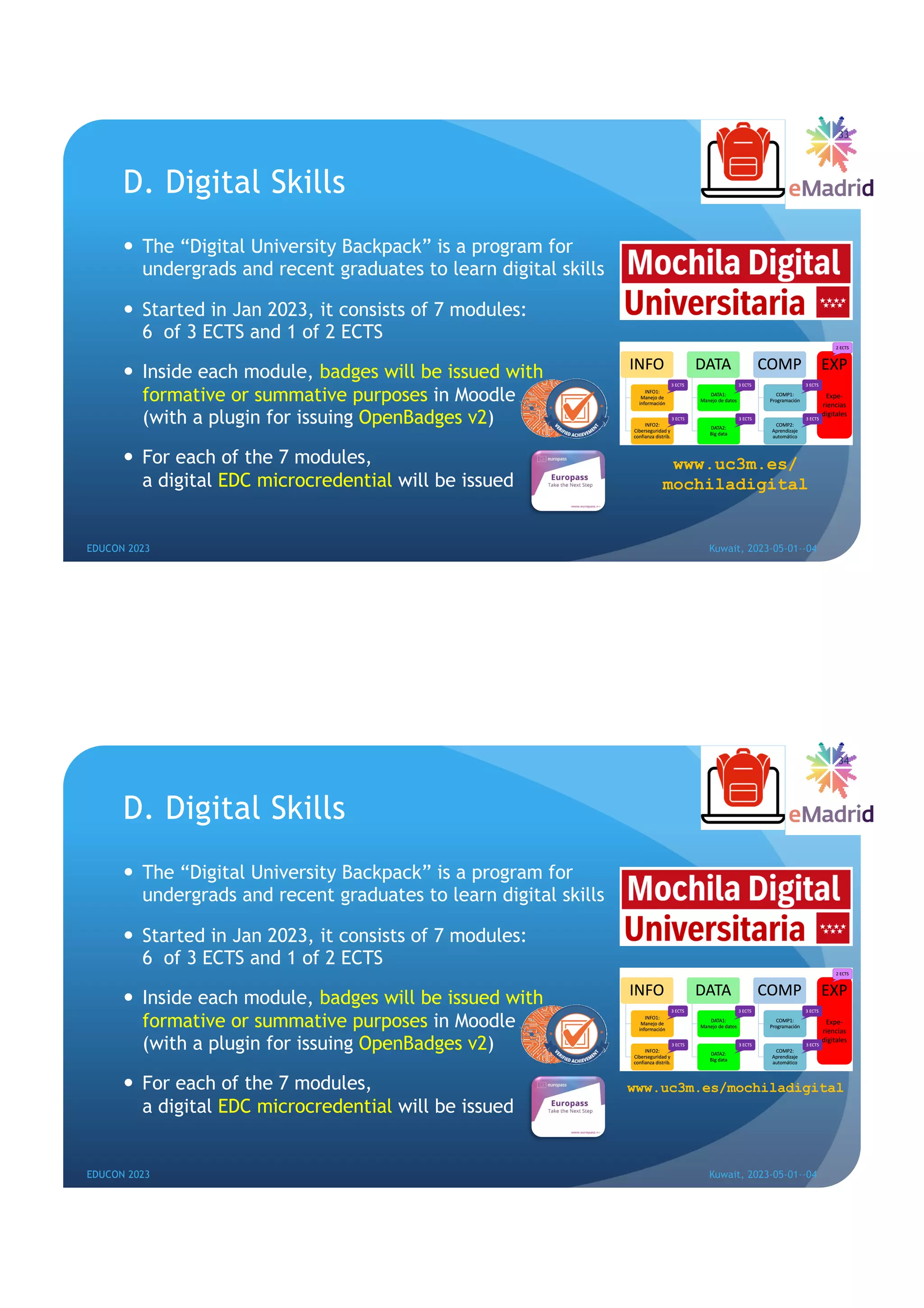 D. Digital Skills
— The “Digital University Backpack” is a program for
undergrads and recent graduates to learn digital skills
— Started in Jan 2023, it consists of 7 modules:
6 of 3 ECTS and 1 of 2 ECTS
— Inside each module, badges will be issued with
formative or summative purposes in Moodle
(with a plugin for issuing OpenBadges v2)
— For each of the 7 modules,
a digital EDC microcredential will be issued
33
EDUCON 2023 Kuwait, 2023-05-01--04
www.uc3m.es/
mochiladigital
D. Digital Skills
— The “Digital University Backpack” is a program for
undergrads and recent graduates to learn digital skills
— Started in Jan 2023, it consists of 7 modules:
6 of 3 ECTS and 1 of 2 ECTS
— Inside each module, badges will be issued with
formative or summative purposes in Moodle
(with a plugin for issuing OpenBadges v2)
— For each of the 7 modules,
a digital EDC microcredential will be issued
34
EDUCON 2023 Kuwait, 2023-05-01--04
www.uc3m.es/mochiladigital
 