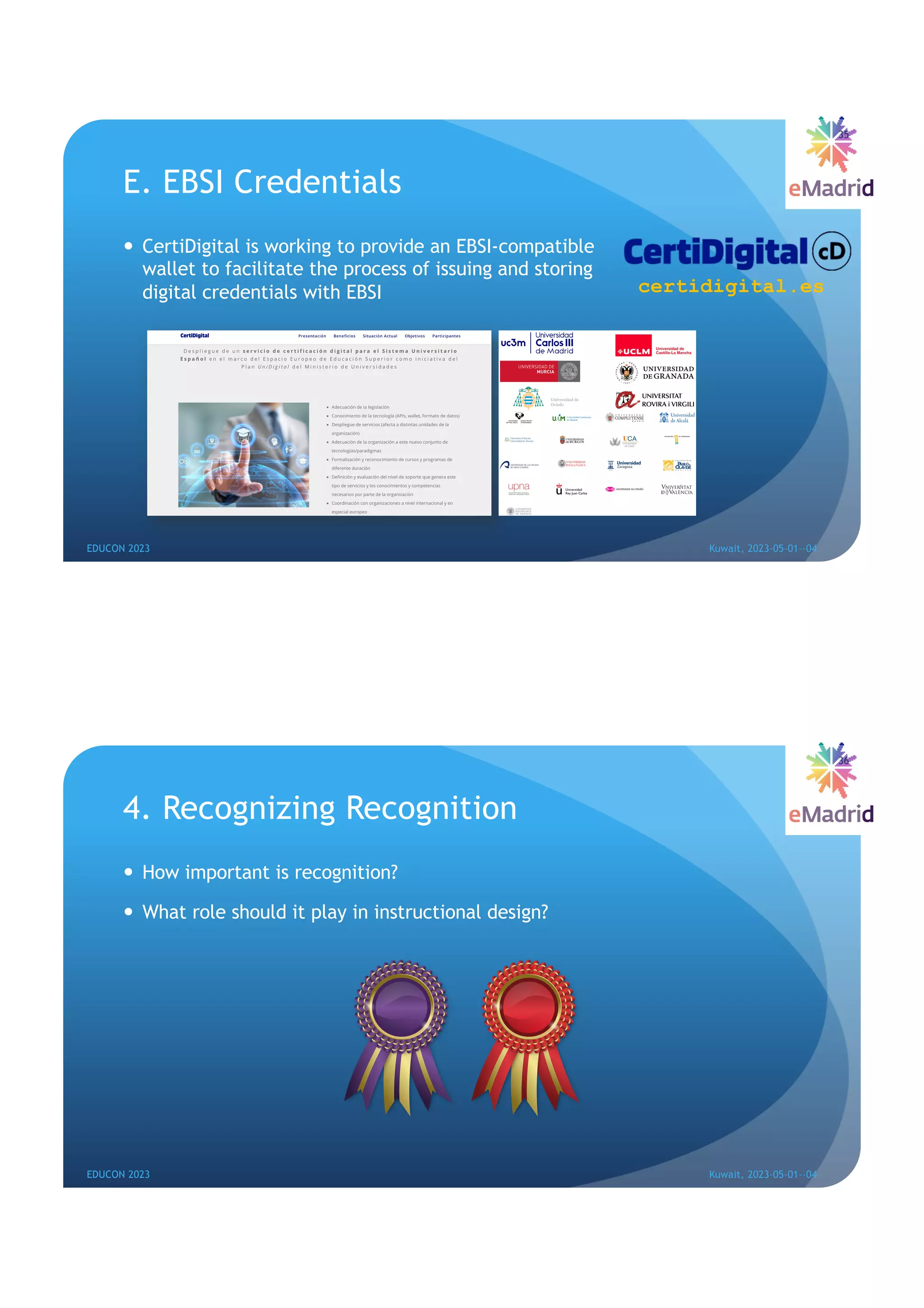 E. EBSI Credentials
— CertiDigital is working to provide an EBSI-compatible
wallet to facilitate the process of issuing and storing
digital credentials with EBSI
35
EDUCON 2023 Kuwait, 2023-05-01--04
certidigital.es
4. Recognizing Recognition
— How important is recognition?
— What role should it play in instructional design?
36
EDUCON 2023 Kuwait, 2023-05-01--04
 