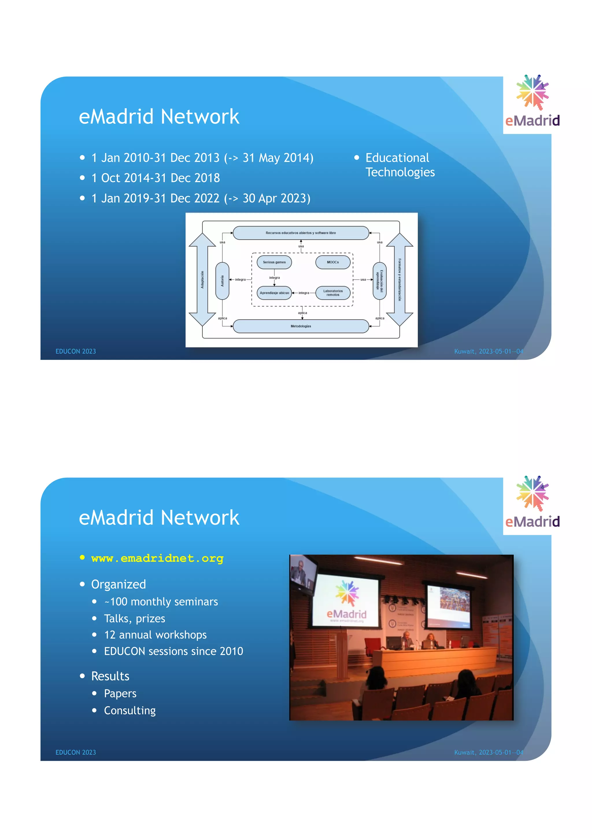 eMadrid Network
— 1 Jan 2010-31 Dec 2013 (-> 31 May 2014)
— 1 Oct 2014-31 Dec 2018
— 1 Jan 2019-31 Dec 2022 (-> 30 Apr 2023)
— Educational
Technologies
EDUCON 2023 Kuwait, 2023-05-01--04
3
eMadrid Network
— www.emadridnet.org
— Organized
— ~100 monthly seminars
— Talks, prizes
— 12 annual workshops
— EDUCON sessions since 2010
— Results
— Papers
— Consulting
EDUCON 2023 Kuwait, 2023-05-01--04
4
 