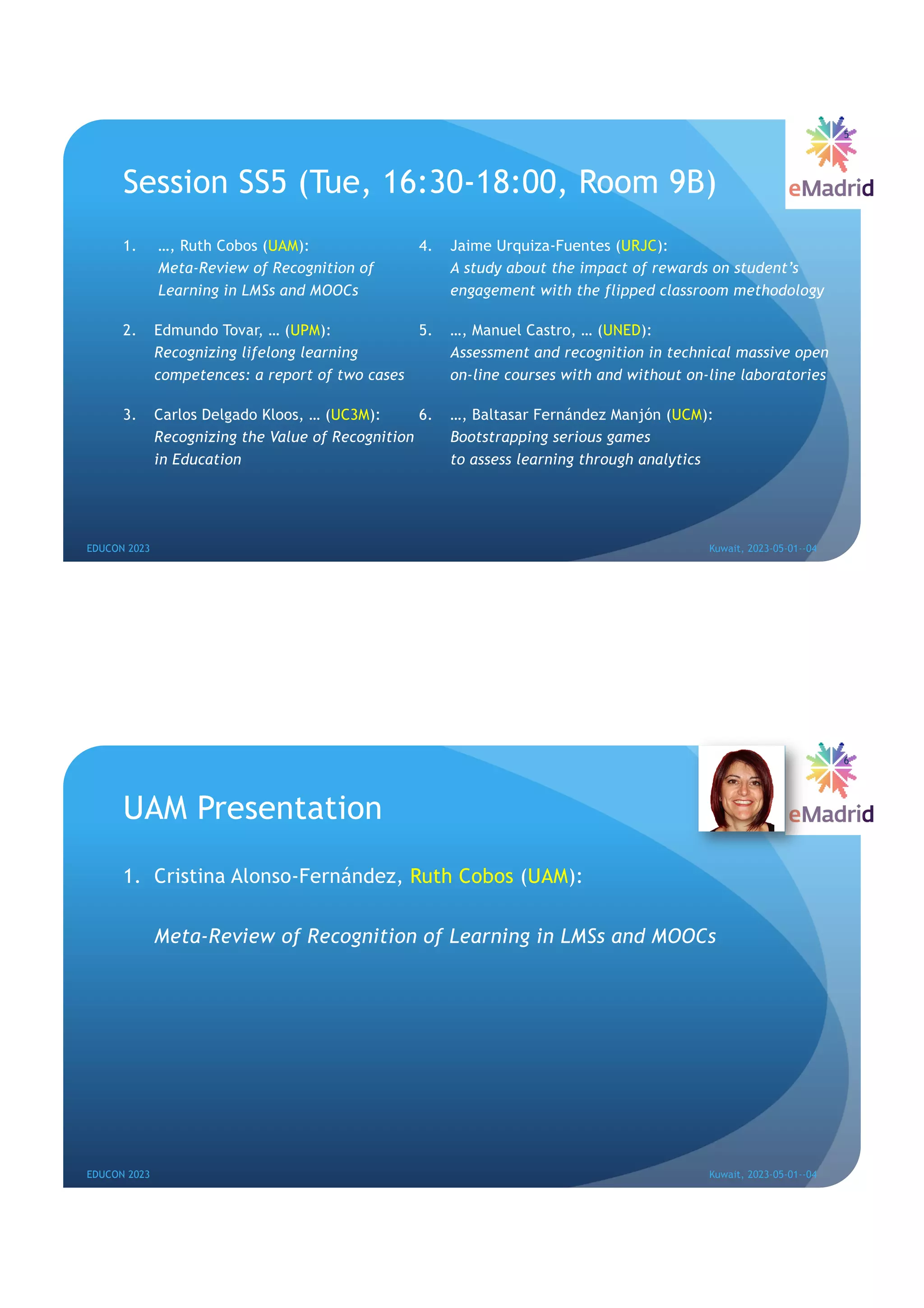 Session SS5 (Tue, 16:30-18:00, Room 9B)
1. …, Ruth Cobos (UAM):
Meta-Review of Recognition of
Learning in LMSs and MOOCs
2. Edmundo Tovar, … (UPM):
Recognizing lifelong learning
competences: a report of two cases
3. Carlos Delgado Kloos, … (UC3M):
Recognizing the Value of Recognition
in Education
4. Jaime Urquiza-Fuentes (URJC):
A study about the impact of rewards on student’s
engagement with the flipped classroom methodology
5. …, Manuel Castro, … (UNED):
Assessment and recognition in technical massive open
on-line courses with and without on-line laboratories
6. …, Baltasar Fernández Manjón (UCM):
Bootstrapping serious games
to assess learning through analytics
EDUCON 2023 Kuwait, 2023-05-01--04
5
UAM Presentation
1. Cristina Alonso-Fernández, Ruth Cobos (UAM):
Meta-Review of Recognition of Learning in LMSs and MOOCs
EDUCON 2023 Kuwait, 2023-05-01--04
6
 