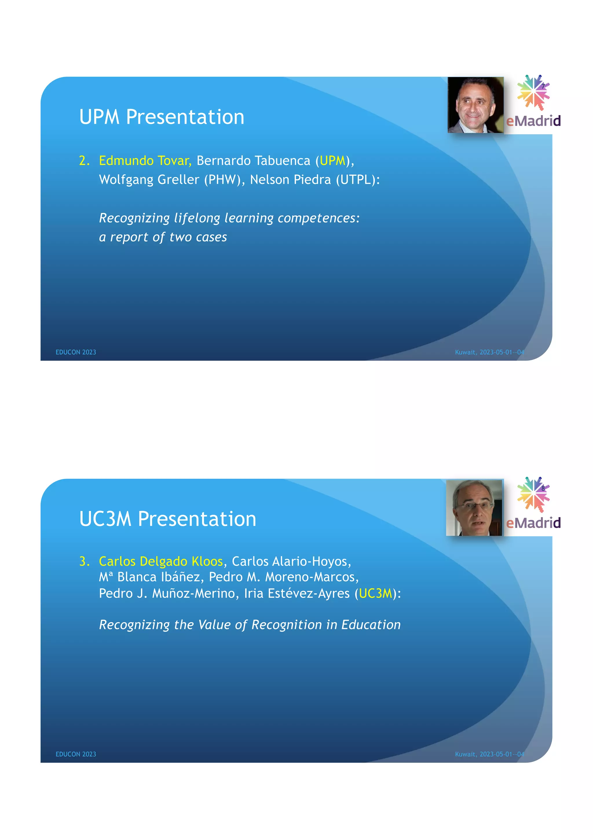 UPM Presentation
2. Edmundo Tovar, Bernardo Tabuenca (UPM),
Wolfgang Greller (PHW), Nelson Piedra (UTPL):
Recognizing lifelong learning competences:
a report of two cases
EDUCON 2023 Kuwait, 2023-05-01--04
7
UC3M Presentation
3. Carlos Delgado Kloos, Carlos Alario-Hoyos,
Mª Blanca Ibáñez, Pedro M. Moreno-Marcos,
Pedro J. Muñoz-Merino, Iria Estévez-Ayres (UC3M):
Recognizing the Value of Recognition in Education
EDUCON 2023 Kuwait, 2023-05-01--04
8
 
