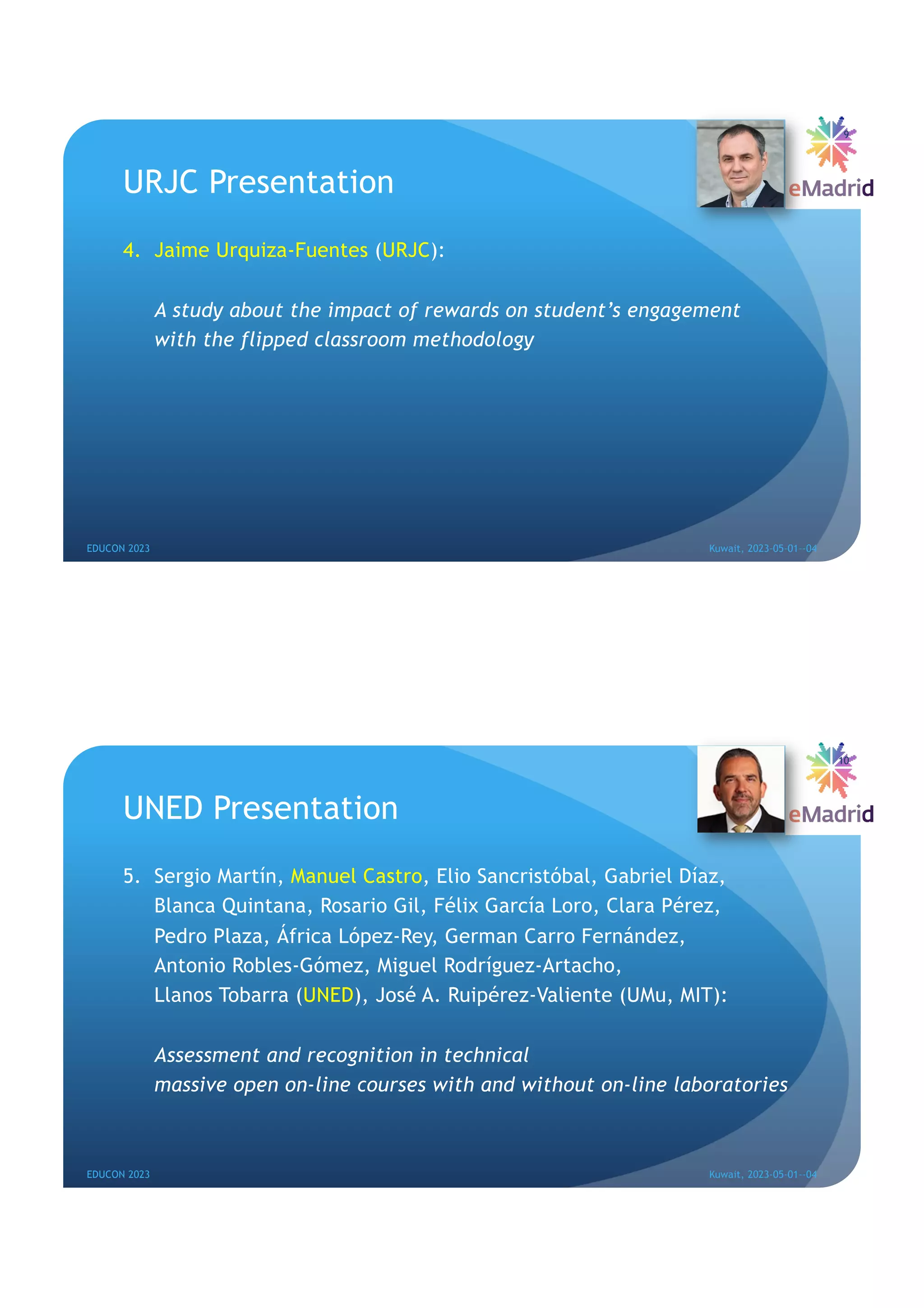 URJC Presentation
4. Jaime Urquiza-Fuentes (URJC):
A study about the impact of rewards on student’s engagement
with the flipped classroom methodology
EDUCON 2023 Kuwait, 2023-05-01--04
9
UNED Presentation
5. Sergio Martín, Manuel Castro, Elio Sancristóbal, Gabriel Díaz,
Blanca Quintana, Rosario Gil, Félix García Loro, Clara Pérez,
Pedro Plaza, África López-Rey, German Carro Fernández,
Antonio Robles-Gómez, Miguel Rodríguez-Artacho,
Llanos Tobarra (UNED), José A. Ruipérez-Valiente (UMu, MIT):
Assessment and recognition in technical
massive open on-line courses with and without on-line laboratories
EDUCON 2023 Kuwait, 2023-05-01--04
10
 