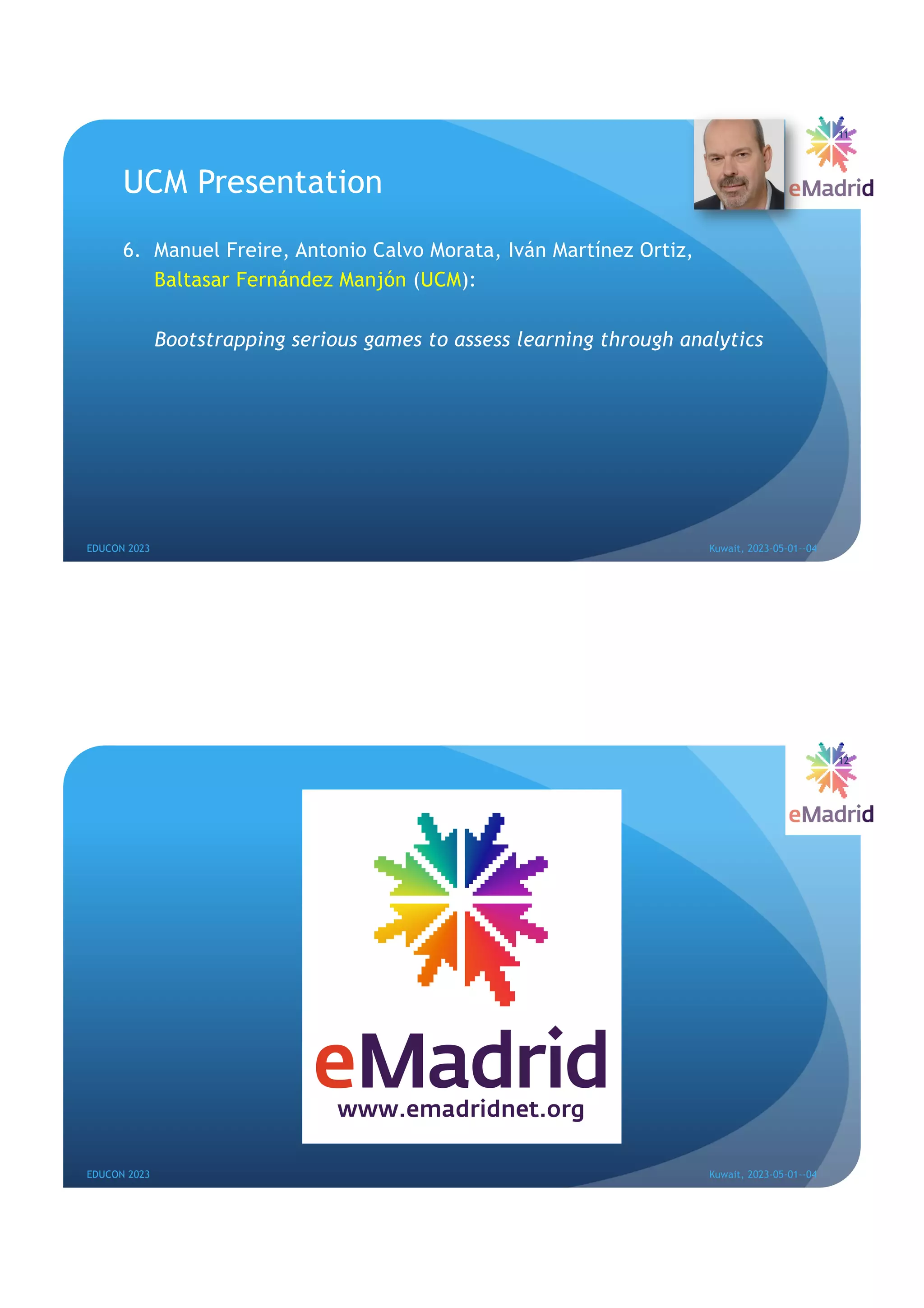 UCM Presentation
6. Manuel Freire, Antonio Calvo Morata, Iván Martínez Ortiz,
Baltasar Fernández Manjón (UCM):
Bootstrapping serious games to assess learning through analytics
EDUCON 2023 Kuwait, 2023-05-01--04
11
EDUCON 2023 Kuwait, 2023-05-01--04
12
 