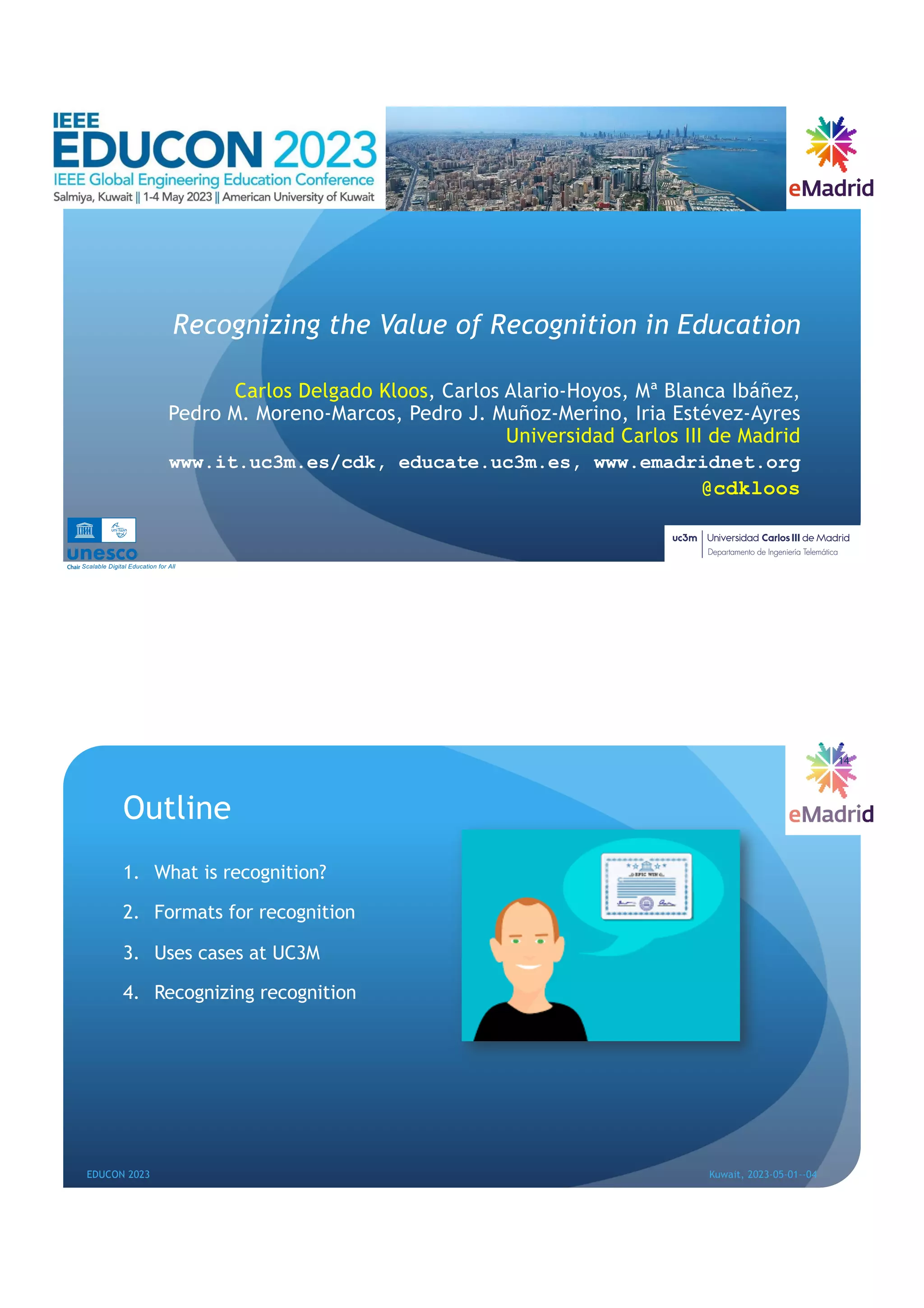 Recognizing the Value of Recognition in Education
Carlos Delgado Kloos, Carlos Alario-Hoyos, Mª Blanca Ibáñez,
Pedro M. Moreno-Marcos, Pedro J. Muñoz-Merino, Iria Estévez-Ayres
Universidad Carlos III de Madrid
www.it.uc3m.es/cdk, educate.uc3m.es, www.emadridnet.org
@cdkloos
Scalable Digital Education for All
Outline
1. What is recognition?
2. Formats for recognition
3. Uses cases at UC3M
4. Recognizing recognition
14
EDUCON 2023 Kuwait, 2023-05-01--04
 