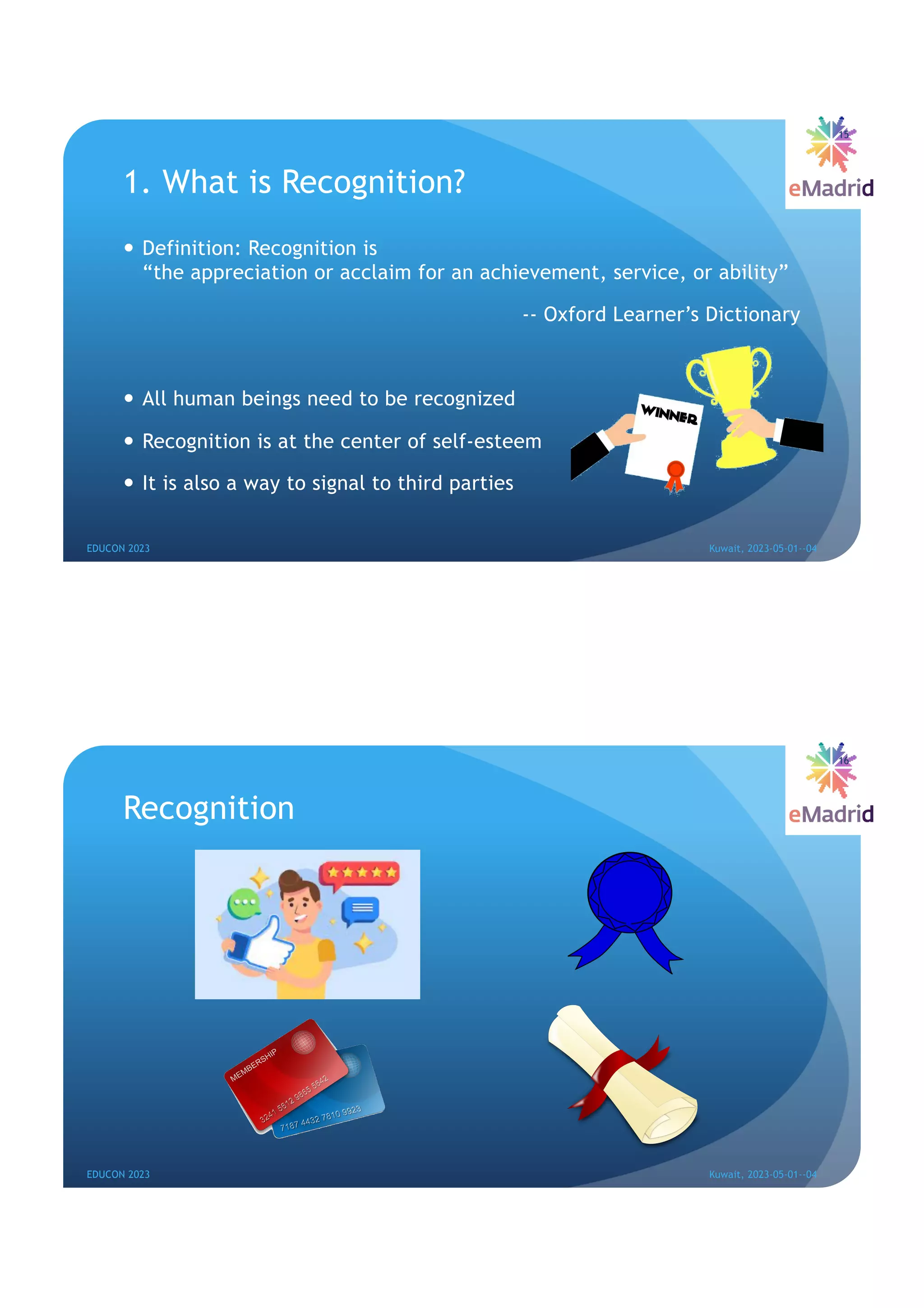 1. What is Recognition?
— Definition: Recognition is
“the appreciation or acclaim for an achievement, service, or ability”
-- Oxford Learner’s Dictionary
— All human beings need to be recognized
— Recognition is at the center of self-esteem
— It is also a way to signal to third parties
15
EDUCON 2023 Kuwait, 2023-05-01--04
Recognition
EDUCON 2023 Kuwait, 2023-05-01--04
16
 