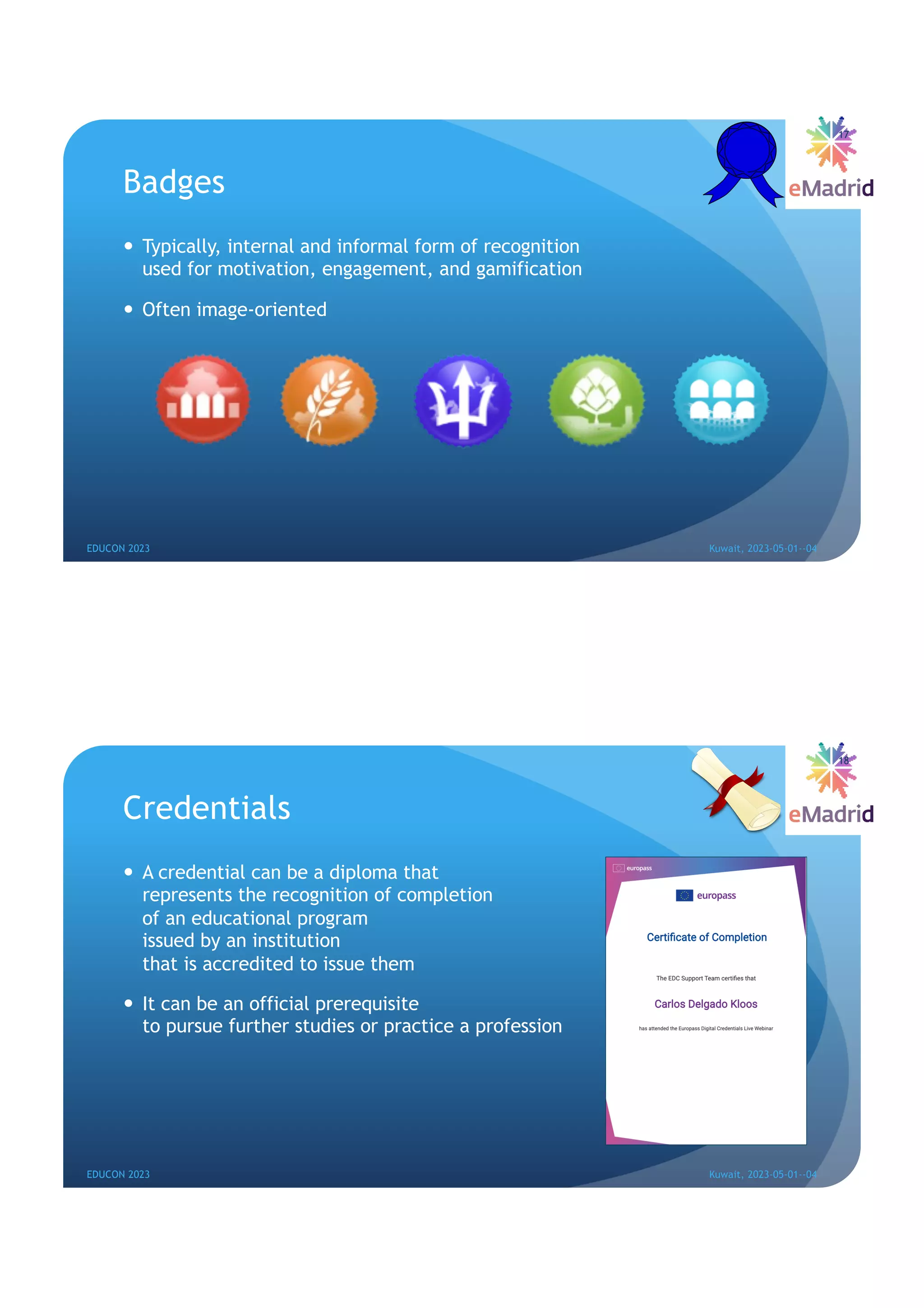 Badges
— Typically, internal and informal form of recognition
used for motivation, engagement, and gamification
— Often image-oriented
17
EDUCON 2023 Kuwait, 2023-05-01--04
Credentials
— A credential can be a diploma that
represents the recognition of completion
of an educational program
issued by an institution
that is accredited to issue them
— It can be an official prerequisite
to pursue further studies or practice a profession
18
EDUCON 2023 Kuwait, 2023-05-01--04
 