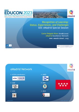 Recognition of Learning:
Status, Experiences, and Challenges
SS5: eMadrid Special Session
Carlos Delgado Kloos (@cdkloos)
eMadrid Excellence Network
www.emadridnet.org
Scalable Digital Education for All
eMadrid Network
— UC3M (coordinator)
— UAM
— UCM
— UNED
— UPM
— URJC
EDUCON 2023 Kuwait, 2023-05-01--04
2
 