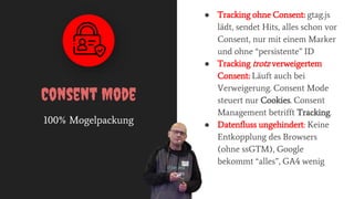 100% Mogelpackung
Consent Mode
● Tracking ohne Consent: gtag.js
lädt, sendet Hits, alles schon vor
Consent, nur mit einem Marker
und ohne “persistente” ID
● Tracking trotz verweigertem
Consent: Läuft auch bei
Verweigerung. Consent Mode
steuert nur Cookies. Consent
Management betrifft Tracking.
● Datenfluss ungehindert: Keine
Entkopplung des Browsers
(ohne ssGTM), Google
bekommt “alles”, GA4 wenig
 