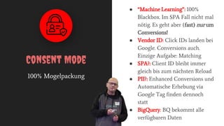 100% Mogelpackung
Consent Mode
● “Machine Learning”: 100%
Blackbox. Im SPA Fall nicht mal
nötig. Es geht aber (fast) nur um
Conversions!
● Vendor ID: Click IDs landen bei
Google. Conversions auch.
Einzige Aufgabe: Matching
● SPA?: Client ID bleibt immer
gleich bis zum nächsten Reload
● PII?: Enhanced Conversions und
Automatische Erhebung via
Google Tag finden dennoch
statt
● BigQuery: BQ bekommt alle
verfügbaren Daten
 