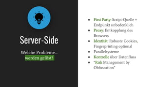 Server-Side
● First Party: Script-Quelle +
Endpunkt unbedenklich
● Proxy: Entkopplung des
Browsers
● Identität: Robuste Cookies,
Fingerprinting optional
● Parallelsysteme
● Kontrolle über Datenfluss
● “Risk Management by
Obfuscation”
Welche Probleme…
werden gelöst?
 