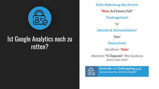 Ist Google Analytics noch zu
retten?
Hohe Abdeckung aller Events?
“Nein. Auf keinen Fall!”
Trackingschutz?
“Ja”
Identität & Adressierbarkeit?
“Jein”
Datenschutz?
Hardliner: “Nein”
Marketer: “It Depends”: Wie konform
muss man sein?
Kontrolle und Entkopplung sind
nennenswerte Unterschiede!
 