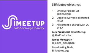 1. Empower global SSI
communities
2. Open to everyone interested
in SSI
3. All content is shared with CC
BY SA
Alex Preukschat @SSIMeetup
@AlexPreukschat
James Monaghan
@james_monaghan
Coordinating Node
SSIMeetup.org
SSIMeetup objectives
 