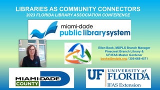 LIBRARIES AS COMMUNITY CONNECTORS
2023 FLORIDA LIBRARY ASSOCIATION CONFERENCE
Ellen Book, MDPLS Branch Manager
Pinecrest Branch Library &
UF/IFAS Master Gardener
booke@mdpls.org / 305-668-4571
 